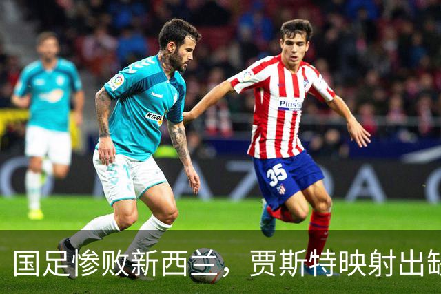 国足惨败新西兰，贾斯特映射出缺乏明星与防守不足的窘境