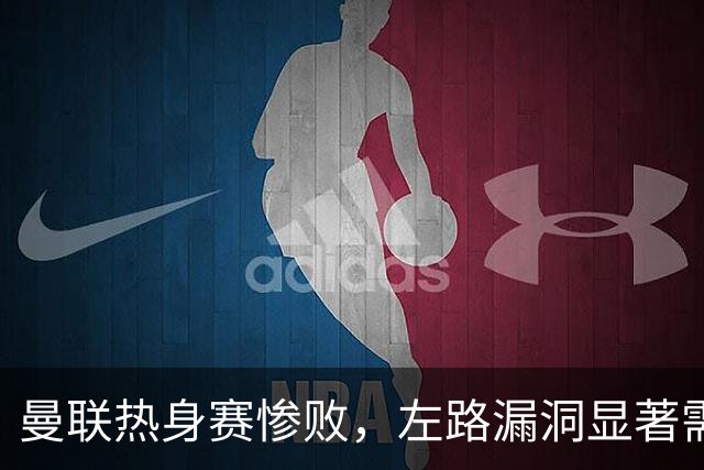 曼联热身赛惨败，左路漏洞显著需迅速补强